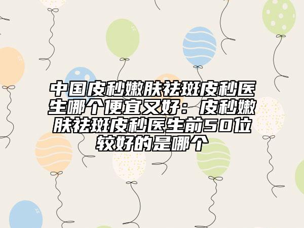 中国皮秒嫩肤祛斑皮秒医生哪个便宜又好：皮秒嫩肤祛斑皮秒医生前50位较好的是哪个
