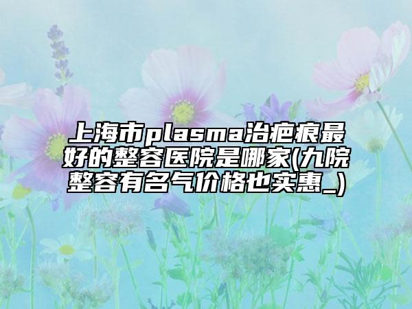 上海市plasma治疤痕最好的整容医院是哪家(九院整容有名气价格也实惠_)