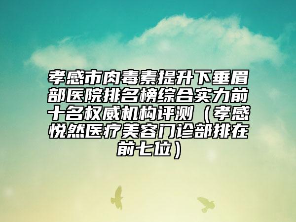 孝感市肉毒素提升下垂眉部医院排名榜综合实力前十名权威机构评测（孝感悦然医疗美容门诊部排在前七位）