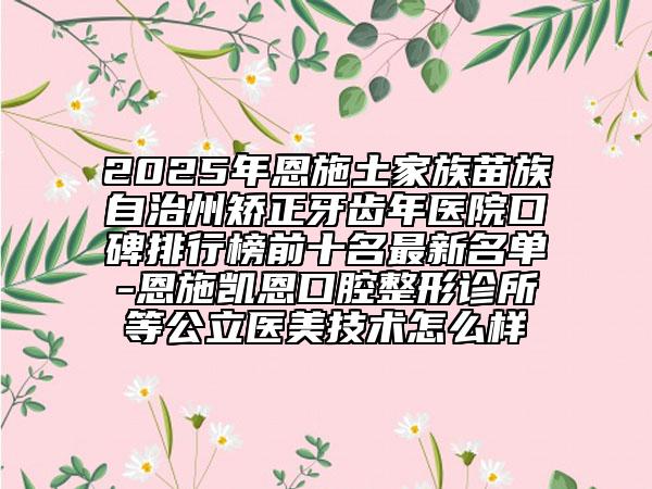 2025年恩施土家族苗族自治州矫正牙齿年医院口碑排行榜前十名最新名单-恩施凯恩口腔整形诊所等公立医美技术怎么样