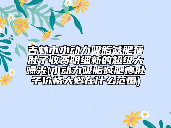 吉林市水动力吸脂减肥瘦肚子收费明细新的超级大曝光(水动力吸脂减肥瘦肚子价格大概在什么范围)