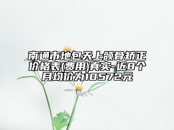 南通市地包天上颌骨矫正价格表(费用)真实-近8个月均价为10572元