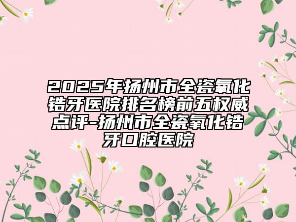 2025年扬州市全瓷氧化锆牙医院排名榜前五权威点评-扬州市全瓷氧化锆牙口腔医院