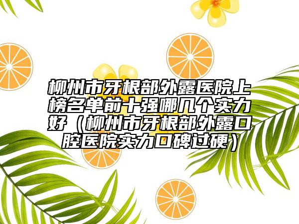 柳州市牙根部外露医院上榜名单前十强哪几个实力好（柳州市牙根部外露口腔医院实力口碑过硬）