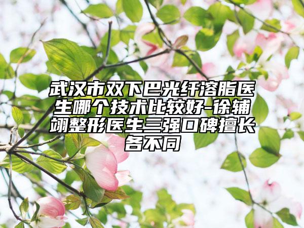 武汉市双下巴光纤溶脂医生哪个技术比较好-徐辅翊整形医生三强口碑擅长各不同