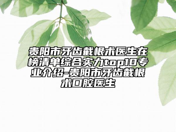 贵阳市牙齿截根术医生在榜清单综合实力top10专业介绍-贵阳市牙齿截根术口腔医生