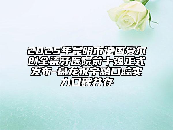 2025年昆明市德国爱尔创全瓷牙医院前十强正式发布-盘龙祝宇鹏口腔实力口碑并存
