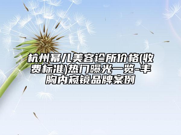 杭州幂儿美容诊所价格(收费标准)热门曝光一览-丰胸内窥镜品牌案例