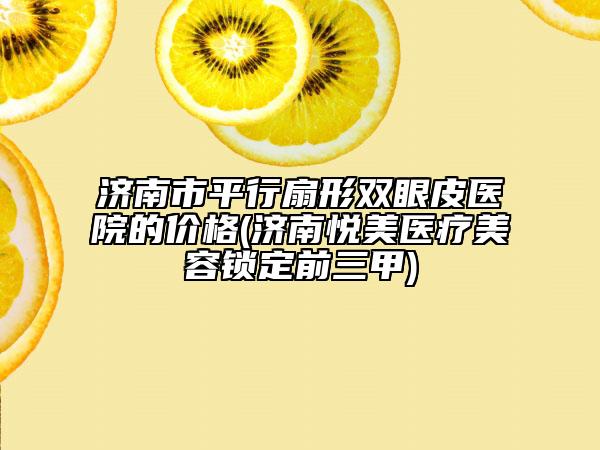 济南市平行扇形双眼皮医院的价格(济南悦美医疗美容锁定前三甲)
