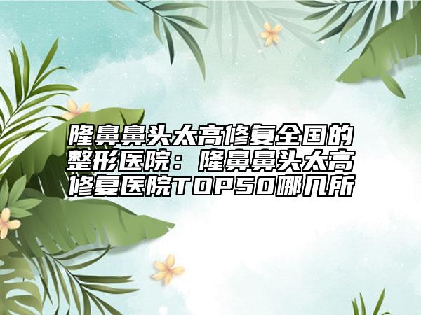 隆鼻鼻头太高修复全国的整形医院：隆鼻鼻头太高修复医院TOP50哪几所