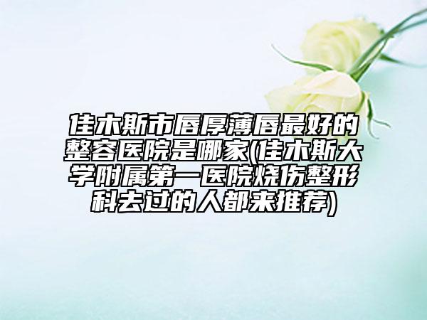 佳木斯市唇厚薄唇最好的整容医院是哪家(佳木斯大学附属第一医院烧伤整形科去过的人都来推荐)