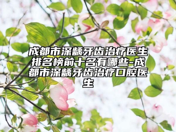 成都市深龋牙齿治疗医生排名榜前十名有哪些-成都市深龋牙齿治疗口腔医生