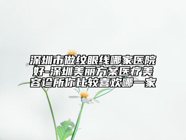 深圳市做纹眼线哪家医院好-深圳美丽方案医疗美容诊所你比较喜欢哪一家