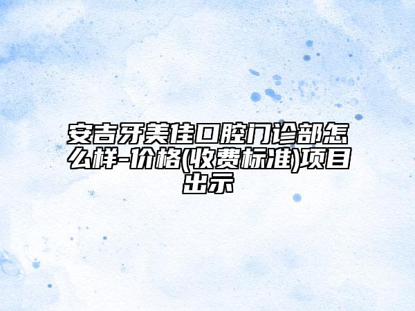 安吉牙美佳口腔门诊部怎么样-价格(收费标准)项目出示
