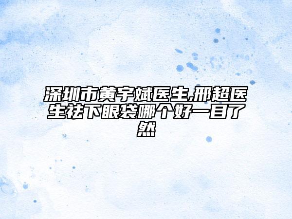 深圳市黄宇斌医生,邢超医生祛下眼袋哪个好一目了然
