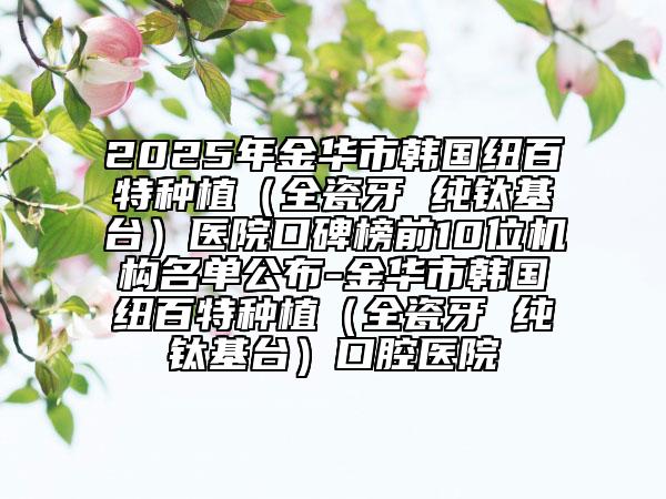 2025年金华市韩国纽百特种植（全瓷牙 纯钛基台）医院口碑榜前10位机构名单公布-金华市韩国纽百特种植（全瓷牙 纯钛基台）口腔医院