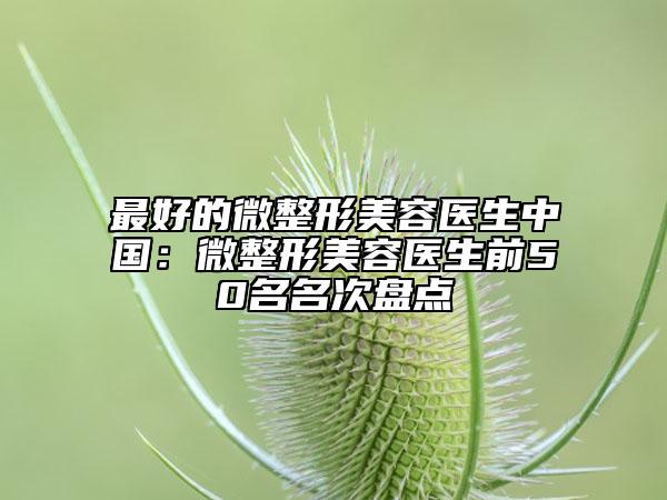 最好的微整形美容医生中国：微整形美容医生前50名名次盘点