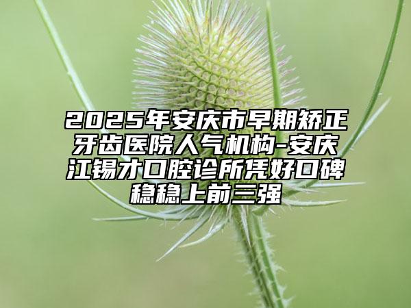 2025年安庆市早期矫正牙齿医院人气机构-安庆江锡才口腔诊所凭好口碑稳稳上前三强