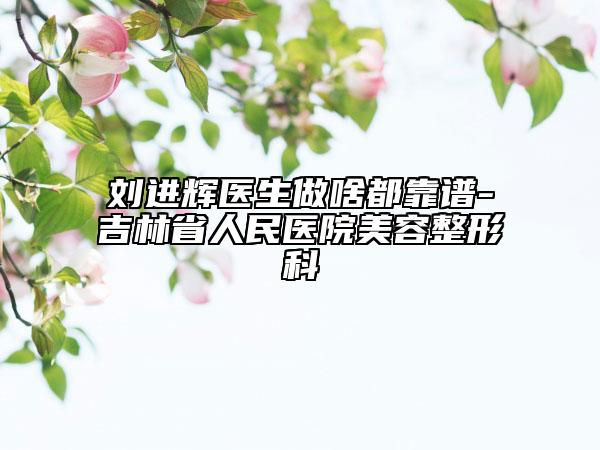 刘进辉医生做啥都靠谱-吉林省人民医院美容整形科