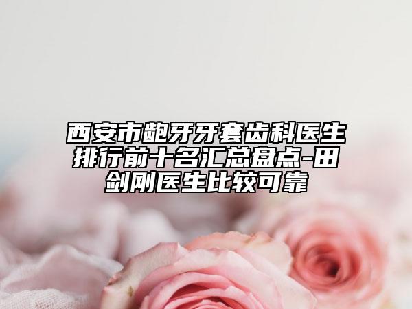 西安市龅牙牙套齿科医生排行前十名汇总盘点-田剑刚医生比较可靠