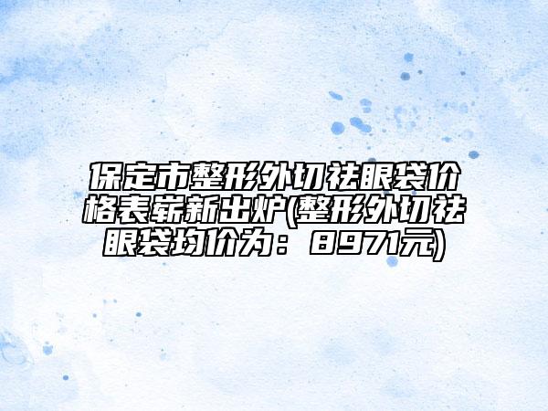 保定市整形外切祛眼袋价格表崭新出炉(整形外切祛眼袋均价为：8971元)