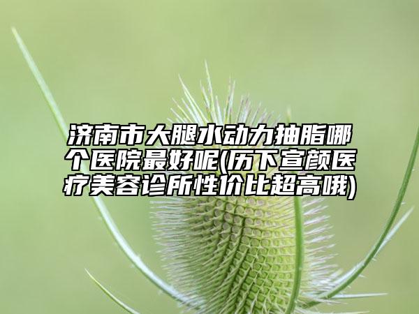 济南市大腿水动力抽脂哪个医院最好呢(历下宣颜医疗美容诊所性价比超高哦)