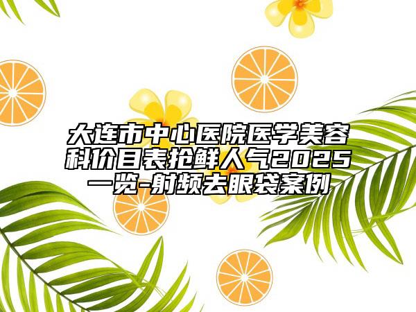大连市中心医院医学美容科价目表抢鲜人气2025一览-射频去眼袋案例