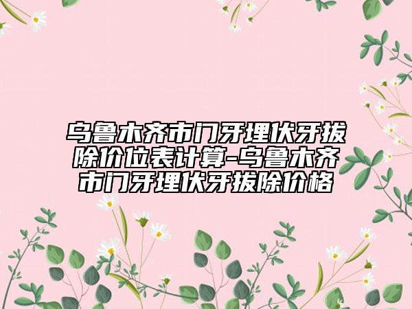 乌鲁木齐市门牙埋伏牙拔除价位表计算-乌鲁木齐市门牙埋伏牙拔除价格