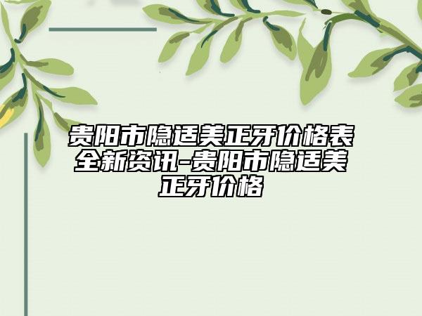 贵阳市隐适美正牙价格表全新资讯-贵阳市隐适美正牙价格