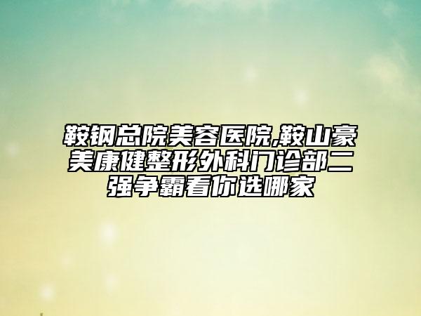 鞍钢总院美容医院,鞍山豪美康健整形外科门诊部二强争霸看你选哪家