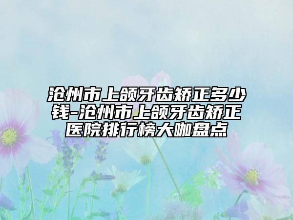 沧州市上颌牙齿矫正多少钱-沧州市上颌牙齿矫正医院排行榜大咖盘点