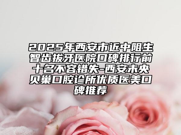 2025年西安市近中阻生智齿拔牙医院口碑排行前十名不容错失-西安未央贝巢口腔诊所优质医美口碑推荐