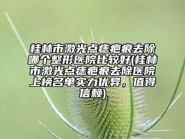 桂林市激光点痣疤痕去除哪个整形医院比较好(桂林市激光点痣疤痕去除医院上榜名单实力优异，值得信赖)
