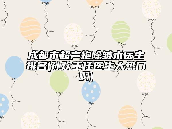 成都市超声炮除皱术医生排名(孙欢主任医生大热门啊)