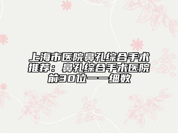 上海市医院鼻孔综合手术推荐：鼻孔综合手术医院前30位一一细数