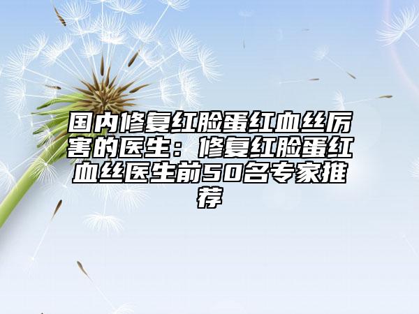 国内修复红脸蛋红血丝厉害的医生：修复红脸蛋红血丝医生前50名专家推荐