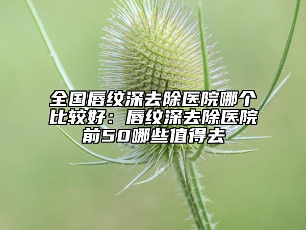 全国唇纹深去除医院哪个比较好：唇纹深去除医院前50哪些值得去
