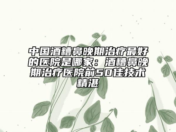 中国酒糟鼻晚期治疗最好的医院是哪家：酒糟鼻晚期治疗医院前50佳技术精湛