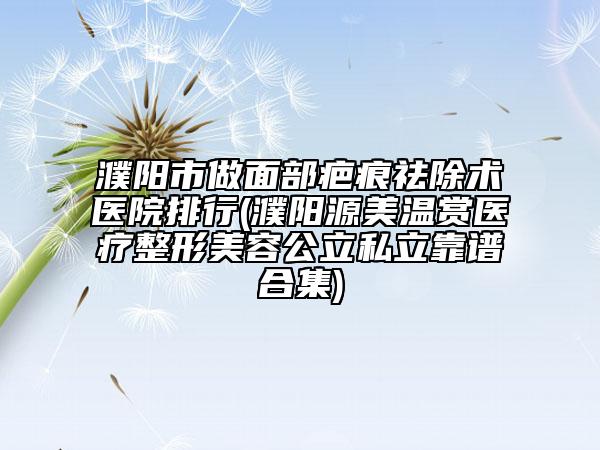 濮阳市做面部疤痕祛除术医院排行(濮阳源美温赏医疗整形美容公立私立靠谱合集)