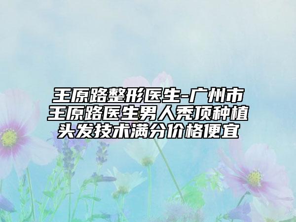 王原路整形医生-广州市王原路医生男人秃顶种植头发技术满分价格便宜