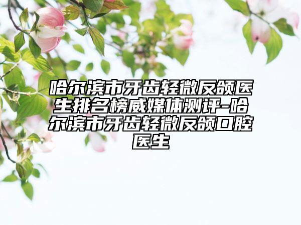哈尔滨市牙齿轻微反颌医生排名榜威媒体测评-哈尔滨市牙齿轻微反颌口腔医生