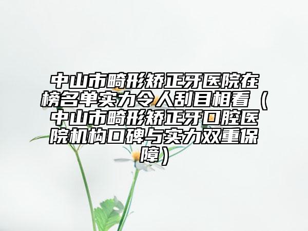 中山市畸形矫正牙医院在榜名单实力令人刮目相看（中山市畸形矫正牙口腔医院机构口碑与实力双重保障）
