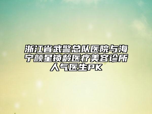 浙江省武警总队医院与海宁颜星锁龄医疗美容诊所人气医生PK