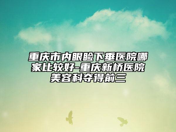 重庆市内眼睑下垂医院哪家比较好-重庆新桥医院美容科夺得前三