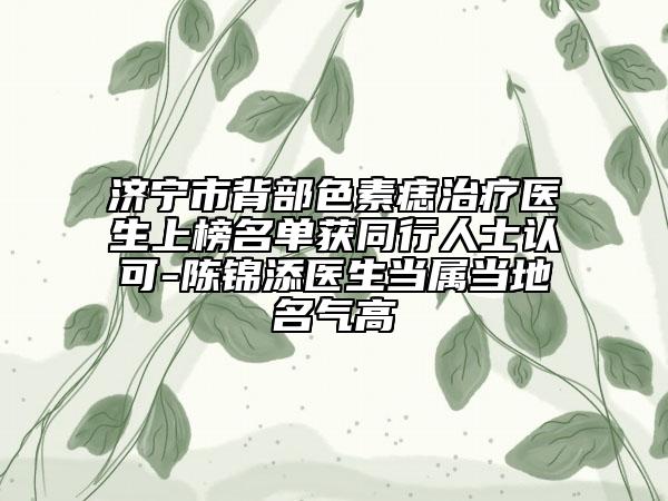 济宁市背部色素痣治疗医生上榜名单获同行人士认可-陈锦添医生当属当地名气高
