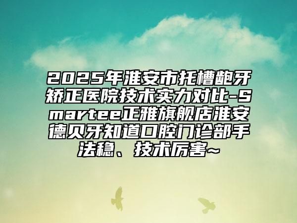 2025年淮安市托槽龅牙矫正医院技术实力对比-Smartee正雅旗舰店淮安德贝牙知道口腔门诊部手法稳、技术厉害~