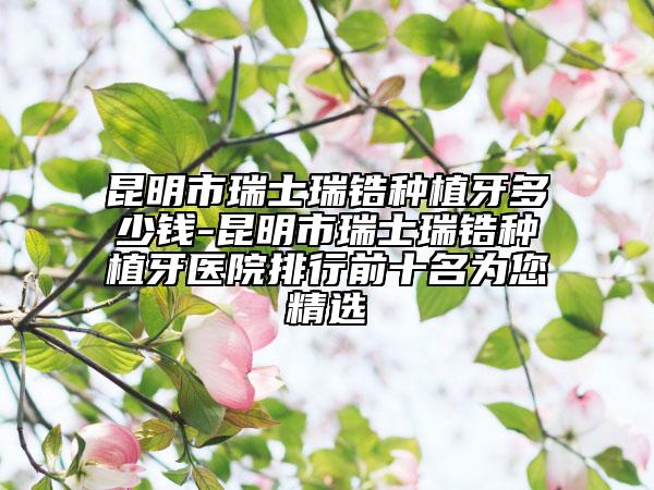 昆明市瑞士瑞锆种植牙多少钱-昆明市瑞士瑞锆种植牙医院排行前十名为您精选
