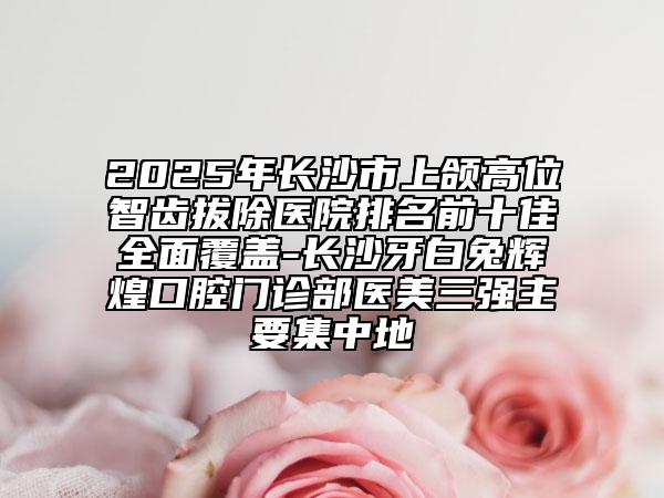 2025年长沙市上颌高位智齿拔除医院排名前十佳全面覆盖-长沙牙白兔辉煌口腔门诊部医美三强主要集中地