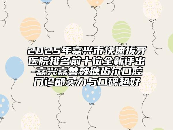 2025年嘉兴市快速拔牙医院排名前十位全新评出-嘉兴嘉善魏塘齿尔口腔门诊部实力与口碑超好