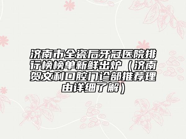 济南市全瓷后牙冠医院排行榜榜单新鲜出炉（济南贺文利口腔门诊部推荐理由详细了解）